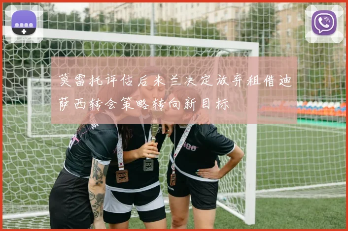 莫雷托评估后米兰决定放弃租借迪萨西转会策略转向新目标