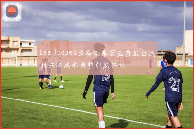 Lee Judges力荐哈弗茨应首发出战利兹联战术调整引发热议