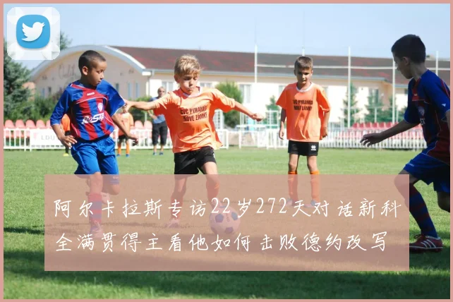 阿尔卡拉斯专访22岁272天对话新科全满贯得主看他如何击败德约改写历史